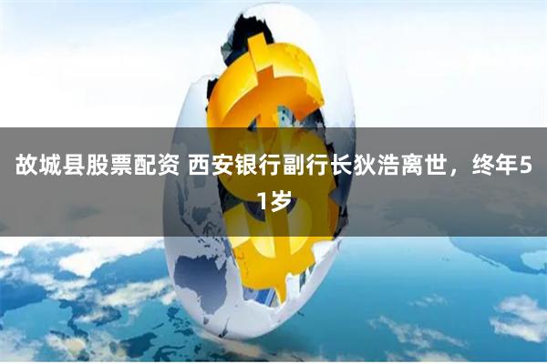 故城县股票配资 西安银行副行长狄浩离世，终年51岁