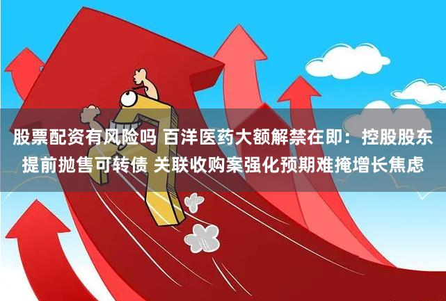 股票配资有风险吗 百洋医药大额解禁在即：控股股东提前抛售可转债 关联收购案强化预期难掩增长焦虑