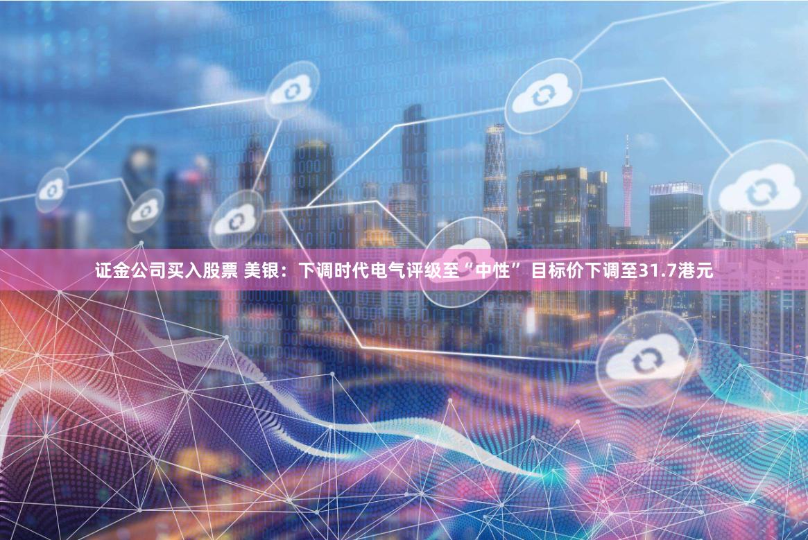 证金公司买入股票 美银：下调时代电气评级至“中性” 目标价下调至31.7港元