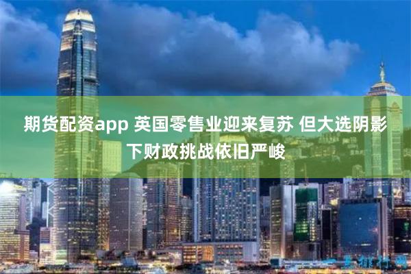 期货配资app 英国零售业迎来复苏 但大选阴影下财政挑战依旧严峻