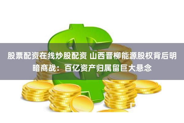 股票配资在线炒股配资 山西晋柳能源股权背后明暗商战：百亿资产归属留巨大悬念