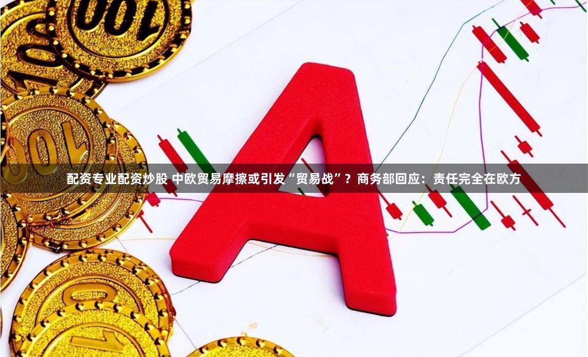 配资专业配资炒股 中欧贸易摩擦或引发“贸易战”？商务部回应：责任完全在欧方