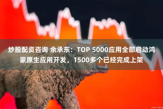 炒股配资咨询 余承东：TOP 5000应用全部启动鸿蒙原生应用开发，1500多个已经完成上架