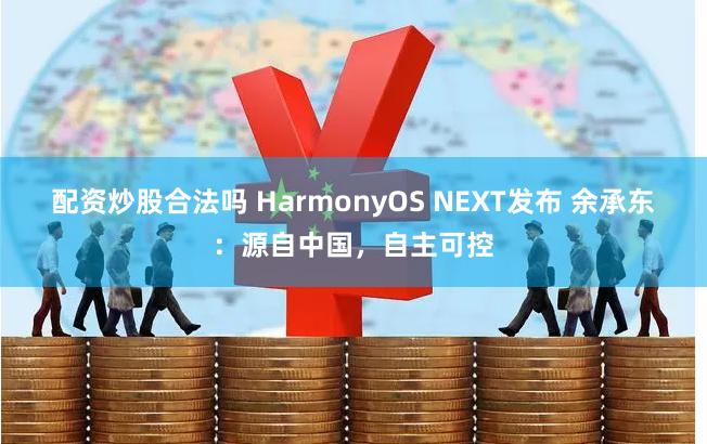 配资炒股合法吗 HarmonyOS NEXT发布 余承东：源自中国，自主可控