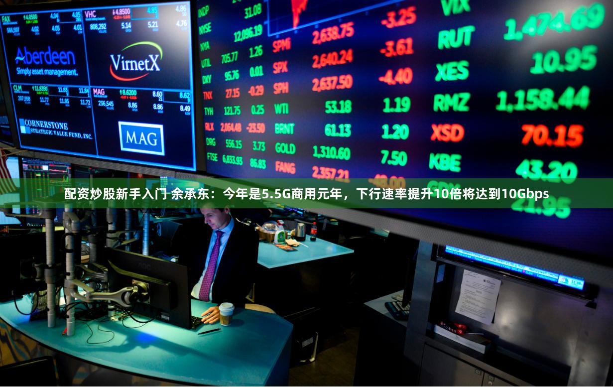 配资炒股新手入门 余承东：今年是5.5G商用元年，下行速率提升10倍将达到10Gbps