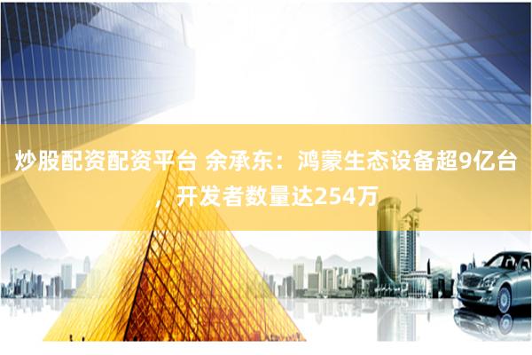 炒股配资配资平台 余承东：鸿蒙生态设备超9亿台，开发者数量达254万
