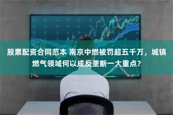 股票配资合同范本 南京中燃被罚超五千万，城镇燃气领域何以成反垄断一大重点？