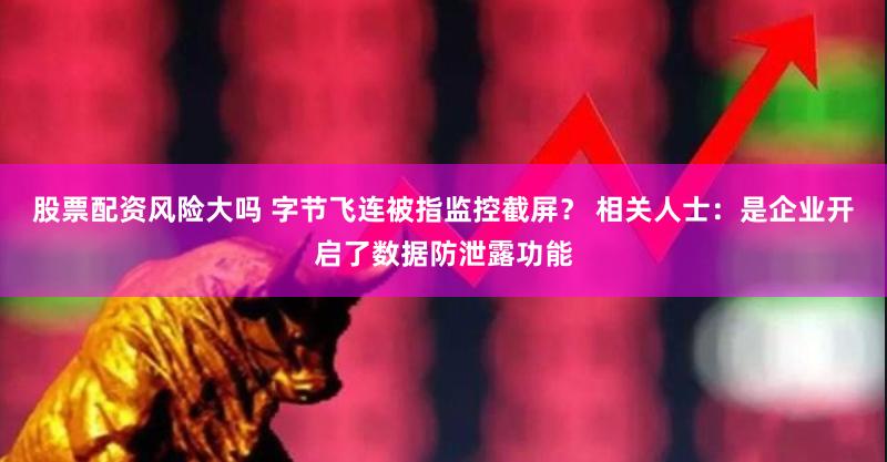 股票配资风险大吗 字节飞连被指监控截屏？ 相关人士：是企业开启了数据防泄露功能