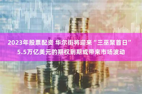 2023年股票配资 华尔街将迎来“三巫聚首日” 5.5万亿美元的期权到期或带来市场波动