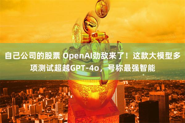 自己公司的股票 OpenAI劲敌来了！这款大模型多项测试超越GPT-4o，号称最强智能