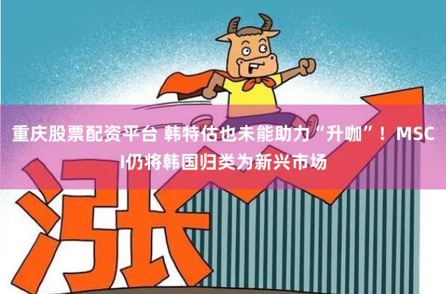 重庆股票配资平台 韩特估也未能助力“升咖”！MSCI仍将韩国归类为新兴市场