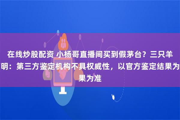 在线炒股配资 小杨哥直播间买到假茅台？三只羊声明：第三方鉴定机构不具权威性，以官方鉴定结果为准