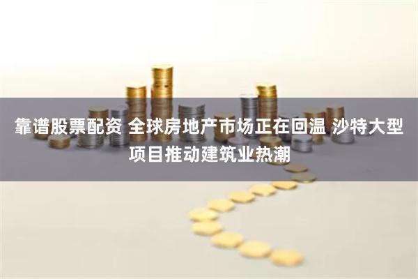 靠谱股票配资 全球房地产市场正在回温 沙特大型项目推动建筑业热潮