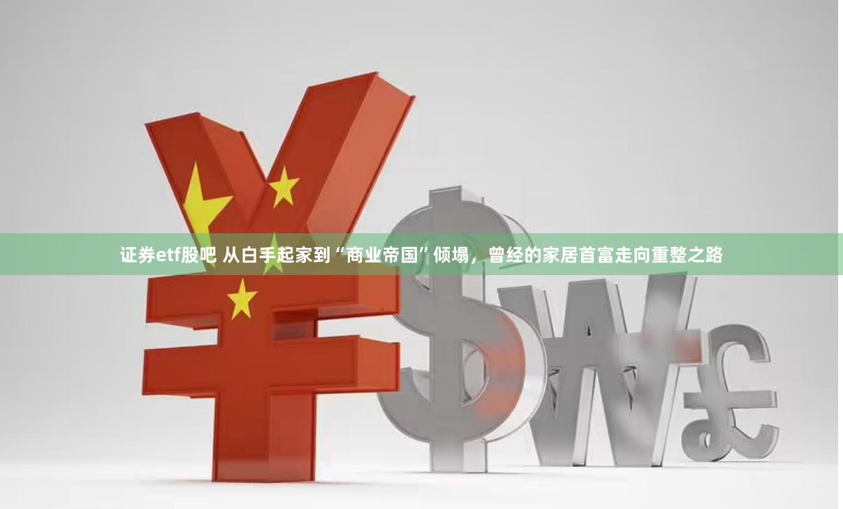 证券etf股吧 从白手起家到“商业帝国”倾塌，曾经的家居首富走向重整之路