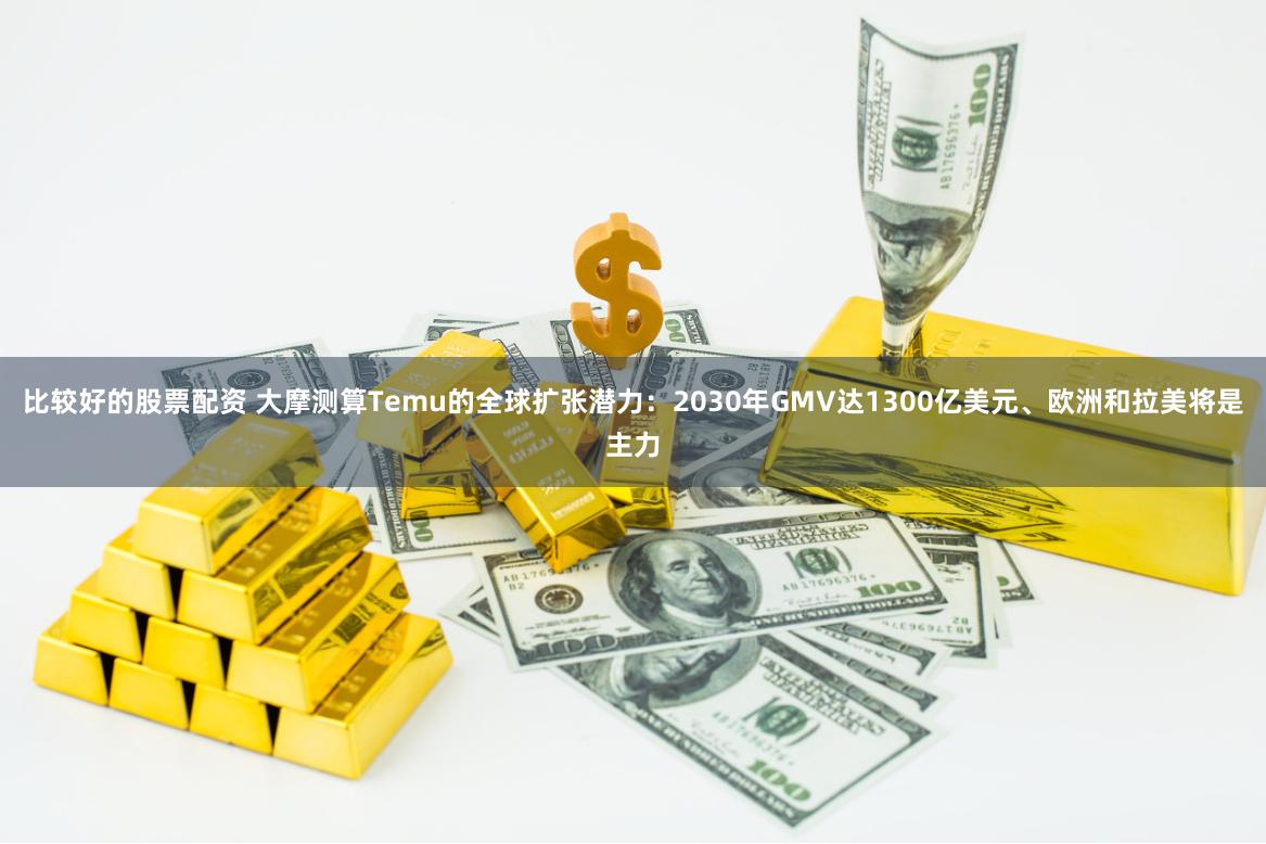 比较好的股票配资 大摩测算Temu的全球扩张潜力：2030年GMV达1300亿美元、欧洲和拉美将是主力