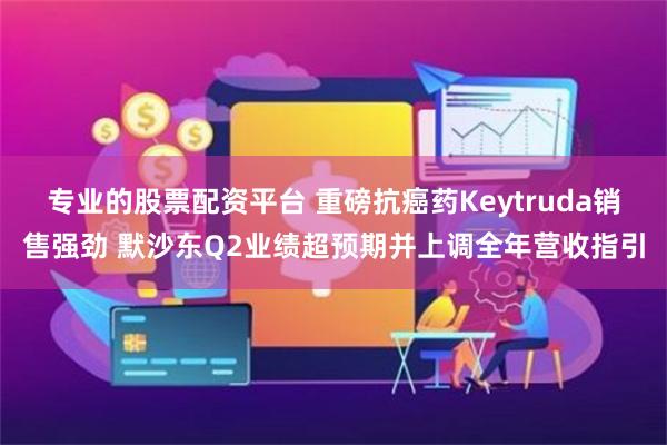 专业的股票配资平台 重磅抗癌药Keytruda销售强劲 默沙东Q2业绩超预期并上调全年营收指引