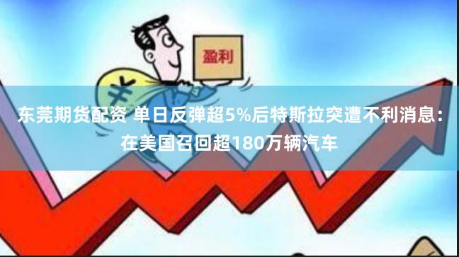 东莞期货配资 单日反弹超5%后特斯拉突遭不利消息：在美国召回超180万辆汽车