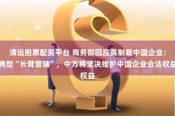 清远股票配资平台 商务部回应英制裁中国企业：典型“长臂管辖”，中方将坚决维护中国企业合法权益