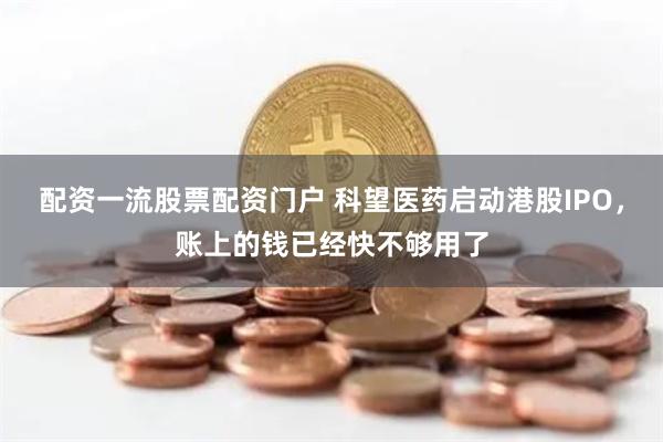 配资一流股票配资门户 科望医药启动港股IPO，账上的钱已经快不够用了