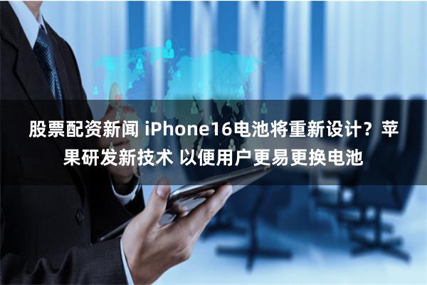 股票配资新闻 iPhone16电池将重新设计？苹果研发新技术 以便用户更易更换电池