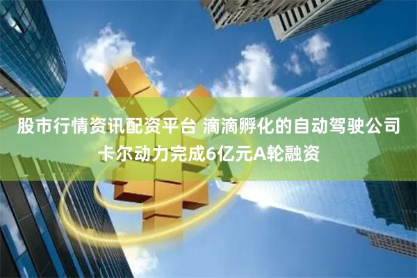 股市行情资讯配资平台 滴滴孵化的自动驾驶公司卡尔动力完成6亿元A轮融资
