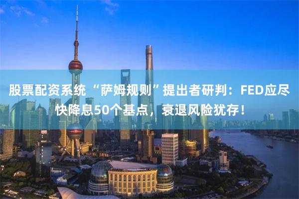 股票配资系统 “萨姆规则”提出者研判：FED应尽快降息50个基点，衰退风险犹存！