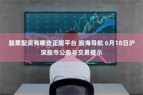 股票配资有哪些正规平台 股海导航 6月18日沪深股市公告与交易提示