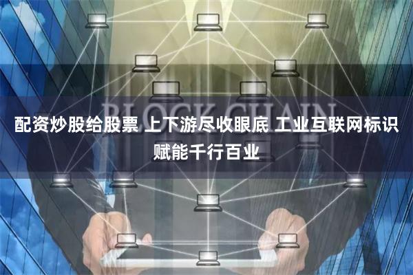 配资炒股给股票 上下游尽收眼底 工业互联网标识赋能千行百业