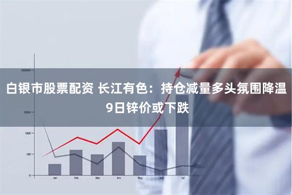白银市股票配资 长江有色：持仓减量多头氛围降温 9日锌价或下跌
