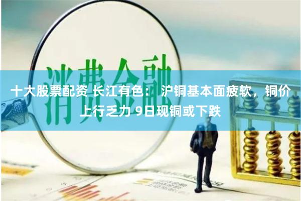 十大股票配资 长江有色： 沪铜基本面疲软，铜价上行乏力 9日现铜或下跌
