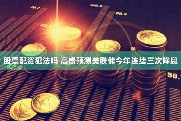 股票配资犯法吗 高盛预测美联储今年连续三次降息
