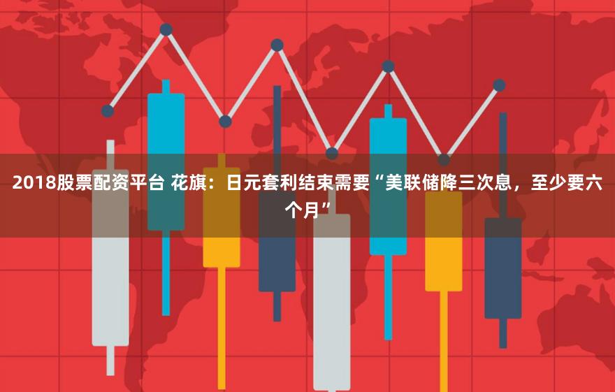 2018股票配资平台 花旗：日元套利结束需要“美联储降三次息，至少要六个月”