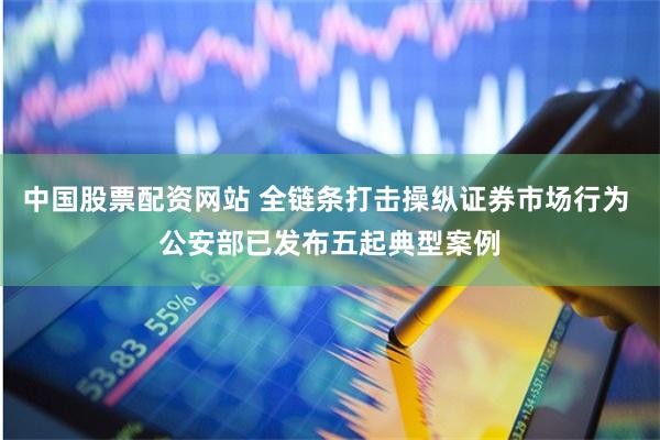 中国股票配资网站 全链条打击操纵证券市场行为 公安部已发布五起典型案例