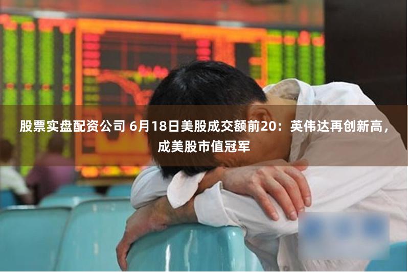 股票实盘配资公司 6月18日美股成交额前20：英伟达再创新高，成美股市值冠军