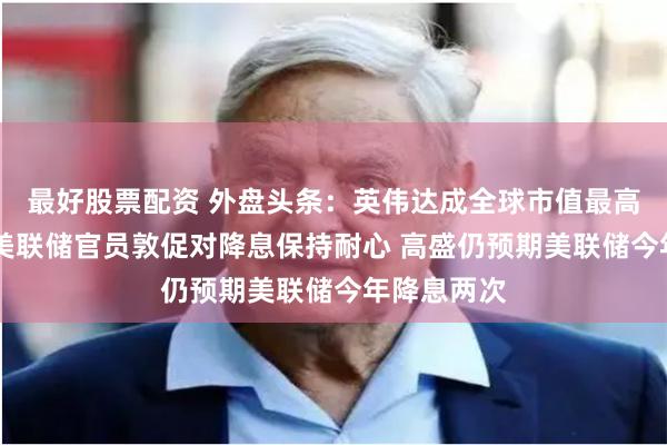 最好股票配资 外盘头条：英伟达成全球市值最高公司 多位美联储官员敦促对降息保持耐心 高盛仍预期美联储今年降息两次