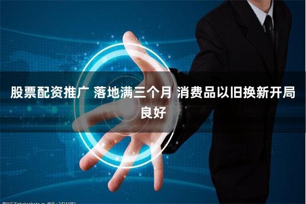 股票配资推广 落地满三个月 消费品以旧换新开局良好