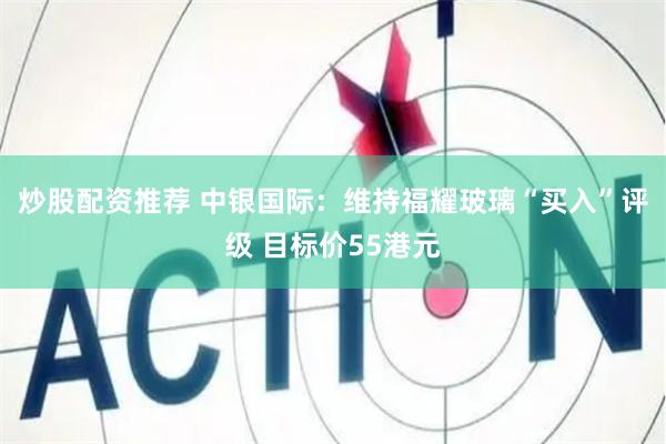 炒股配资推荐 中银国际：维持福耀玻璃“买入”评级 目标价55港元