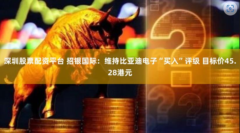 深圳股票配资平台 招银国际：维持比亚迪电子“买入”评级 目标价45.28港元
