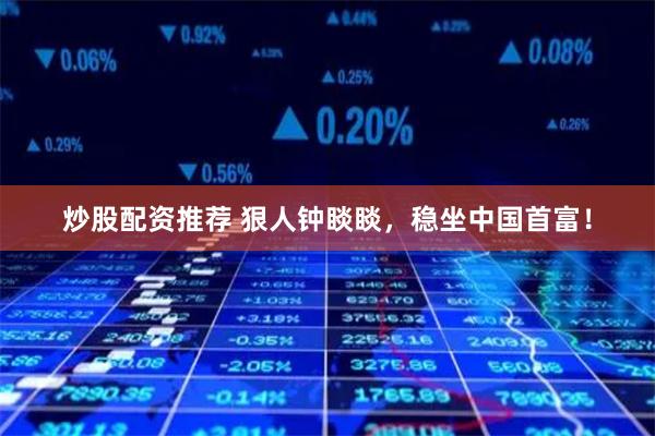 炒股配资推荐 狠人钟睒睒，稳坐中国首富！