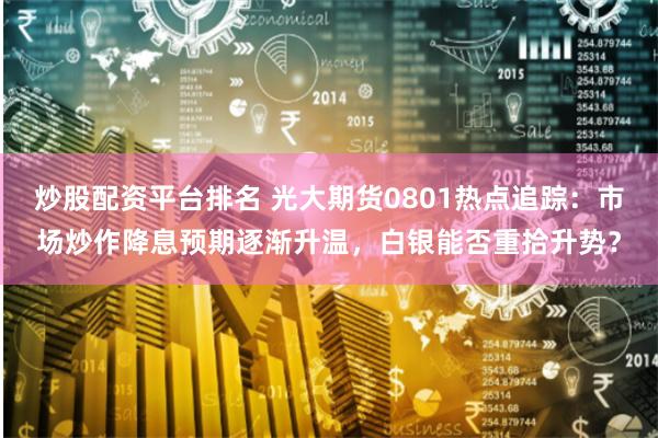 炒股配资平台排名 光大期货0801热点追踪：市场炒作降息预期逐渐升温，白银能否重拾升势？