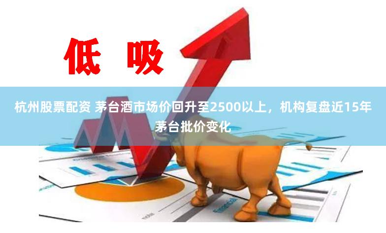 杭州股票配资 茅台酒市场价回升至2500以上，机构复盘近15年茅台批价变化