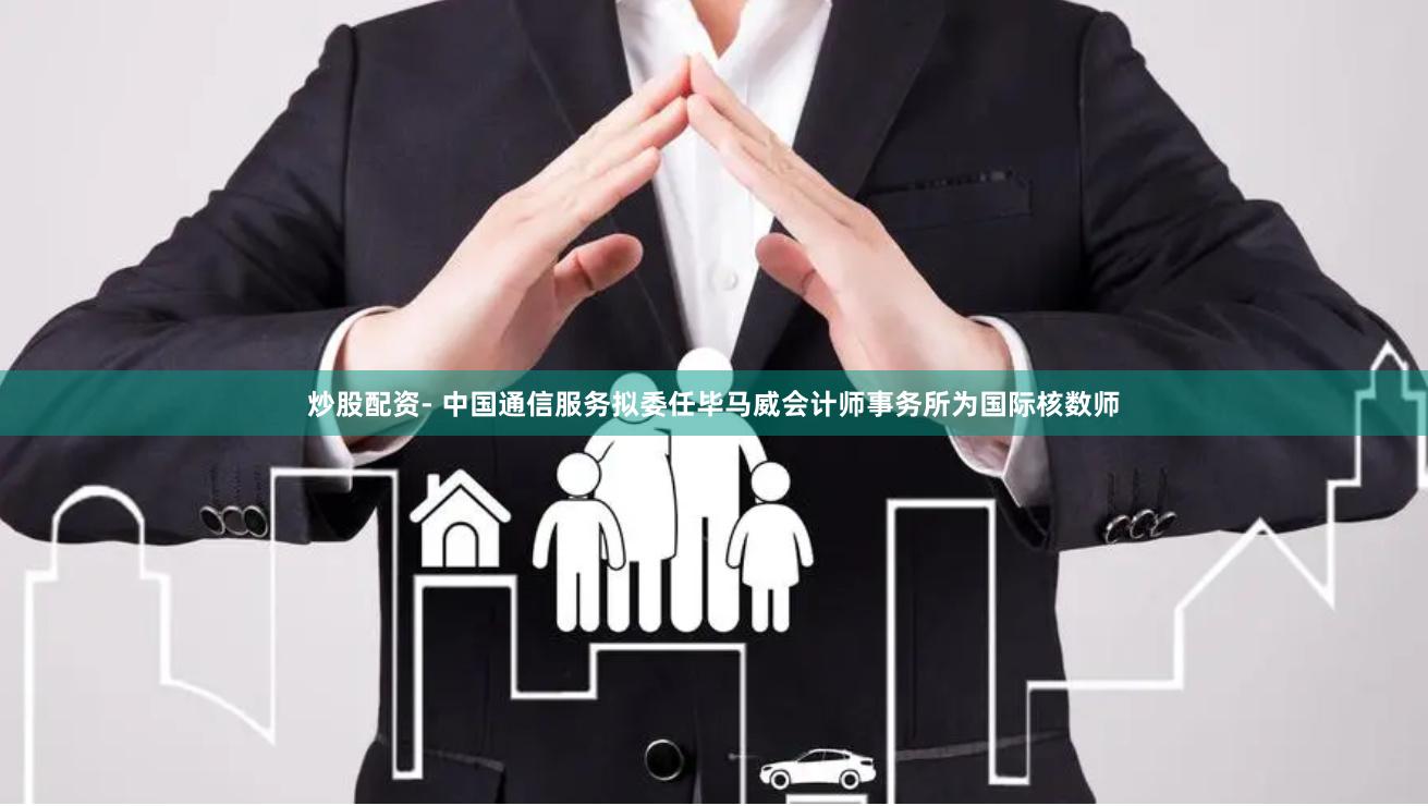 炒股配资- 中国通信服务拟委任毕马威会计师事务所为国际核数师