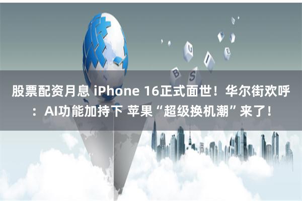 股票配资月息 iPhone 16正式面世!华尔街欢呼:AI功能加持下 苹果“超级换机潮”来了!