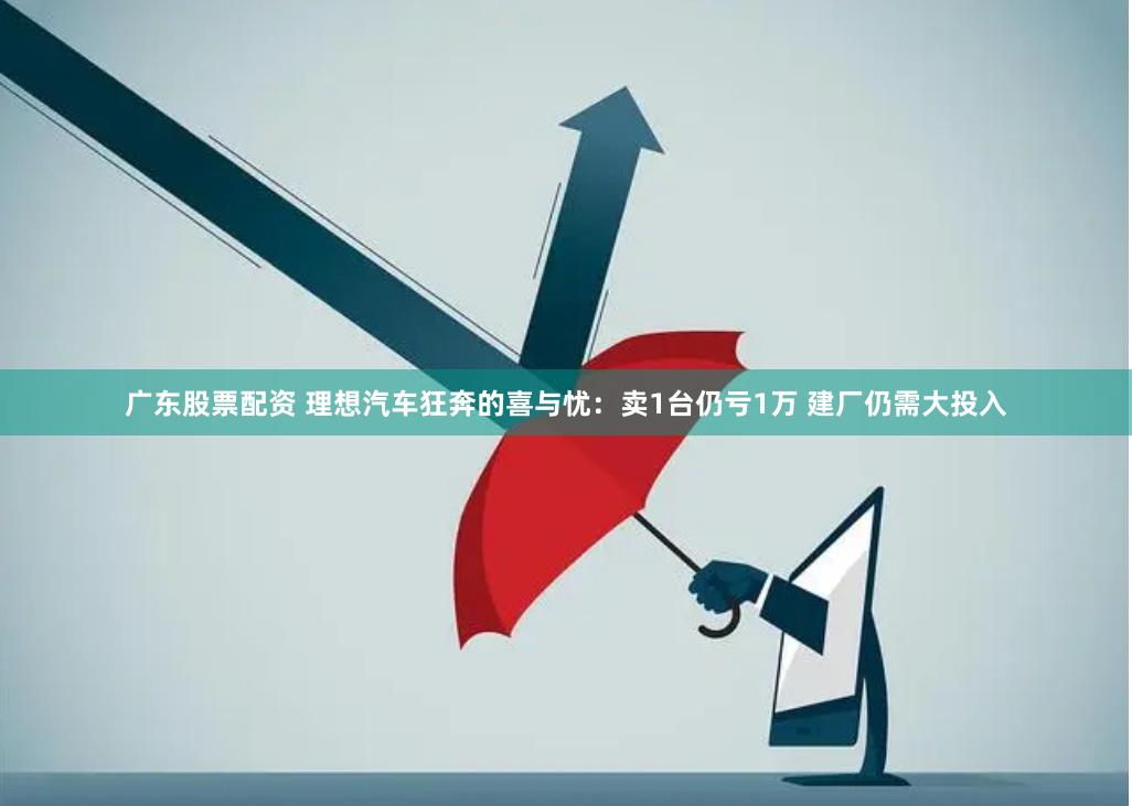 广东股票配资 理想汽车狂奔的喜与忧：卖1台仍亏1万 建厂仍需大投入