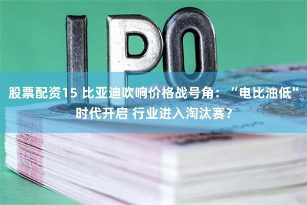 股票配资15 比亚迪吹响价格战号角：“电比油低”时代开启 行业进入淘汰赛？