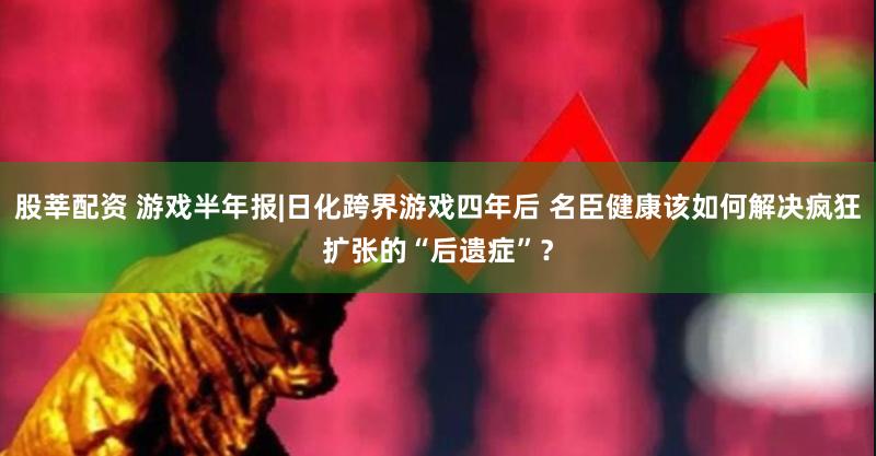 股莘配资 游戏半年报|日化跨界游戏四年后 名臣健康该如何解决疯狂扩张的“后遗症”？