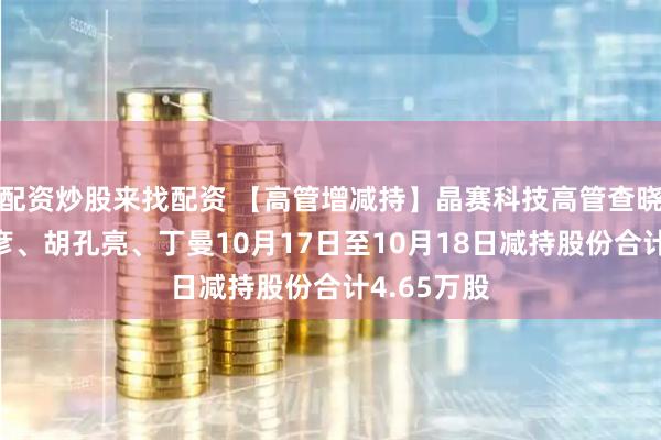 配资炒股来找配资 【高管增减持】晶赛科技高管查晓兵、陈维彦、胡孔亮、丁曼10月17日至10月18日减持股份合计4.65万股