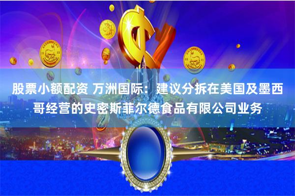 股票小额配资 万洲国际：建议分拆在美国及墨西哥经营的史密斯菲尔德食品有限公司业务