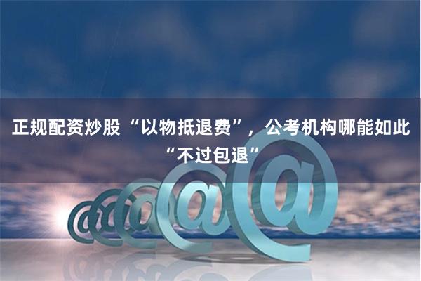 正规配资炒股 “以物抵退费”，公考机构哪能如此“不过包退”