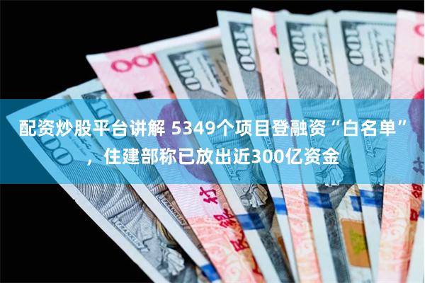 配资炒股平台讲解 5349个项目登融资“白名单”，住建部称已放出近300亿资金